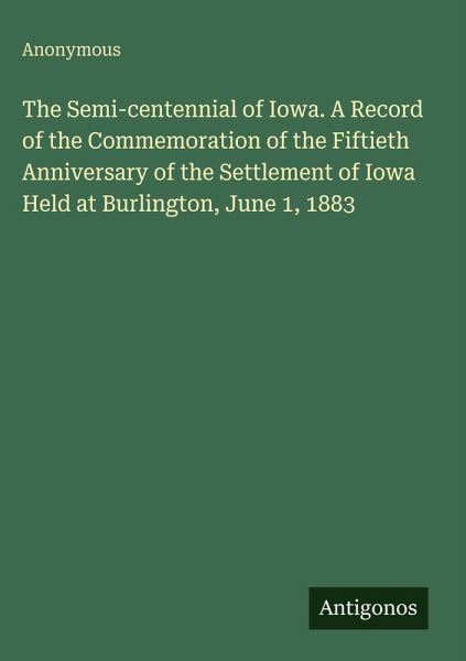 The Semi-centennial of Iowa. A Record of the Commemoration of the Fiftieth Anniversary of the Settlement of Iowa Held at Burlington, June 1, 1883 The Semi-centennial of Iowa. A Record of the Commemoration of the Fiftieth Anniversary of the Settlement of Iowa Held at Burlington, June 1, 1883