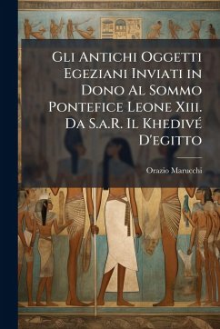 Gli Antichi Oggetti Egeziani Inviati in Dono Al Sommo Pontefice Leone Xiii. Da S.a.R. Il KhedivÃ(c) D'egitto - Marucchi, Orazio