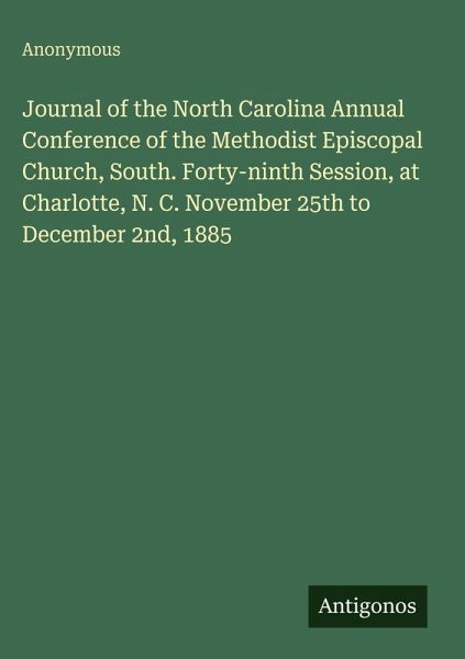 Journal of the North Carolina Annual Conference of the Methodist Episcopal Church, South. Forty-ninth Session, at Charlotte, N. C. November 25th to December 2nd, 1885 Journal of the North Carolina Annual Conference of the Methodist Episcopal Church, South. Forty-ninth Session, at Charlotte, N. C. November 25th to December 2nd, 1885