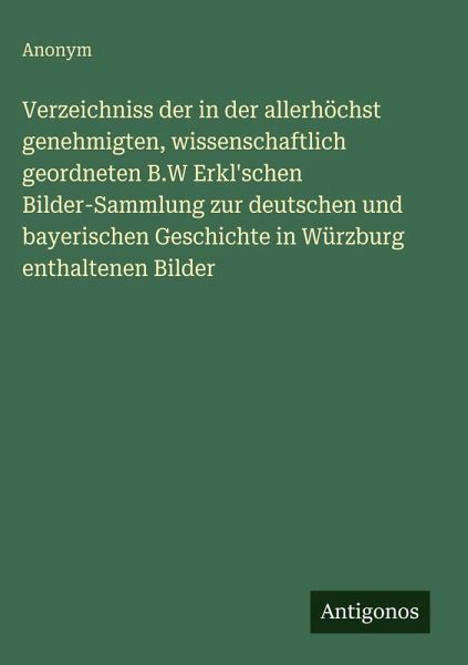 Verzeichniss der in der allerhöchst genehmigten, wissenschaftlich geordneten B.W Erkl'schen Bilder-Sammlung zur deutschen und bayerischen Geschichte in Würzburg enthaltenen Bilder Verzeichniss der in der allerhöchst genehmigten, wissenschaftlich geordneten B.W Erkl'schen Bilder-Sammlung zur deutschen und bayerischen Geschichte in Würzburg enthaltenen Bilder