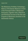 The Missionary Problem; Containing a History of Protestant Missions in Some of the Principal Fields of Missionary Enterprise; Together with a Historical and Statistical Account of the Rise and Progress of Missionary Societies in the Nineteenth Century