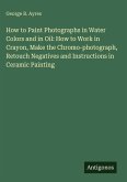 How to Paint Photographs in Water Colors and in Oil: How to Work in Crayon, Make the Chromo-photograph, Retouch Negatives and Instructions in Ceramic Painting