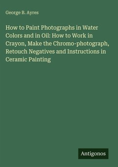 Cover How to Paint Photographs in Water Colors and in Oil: How to Work in Crayon, Make the Chromo-photograph, Retouch Negatives and Instructions in Ceramic Painting