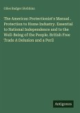 The American Protectionist's Manual . Protection to Home Industry. Essential to National Independence and to the Well-Being of the People. British Free Trade A Delusion and a Peril