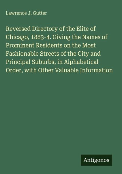 Reversed Directory of the Elite of Chicago, 1883-4. Giving the Names of Prominent Residents on the Most Fashionable Streets of the City and Principal Suburbs, in Alphabetical Order, with Other Valuable Information Reversed Directory of the Elite of Chicago, 1883-4. Giving the Names of Prominent Residents on the Most Fashionable Streets of the City and Principal Suburbs, in Alphabetical Order, with Other Valuable Information
