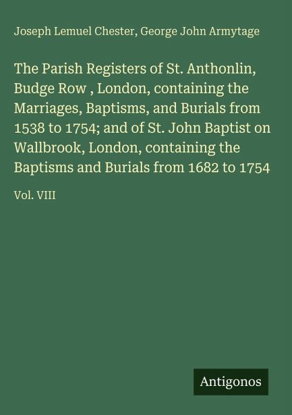 The Parish Registers of St. Anthonlin, Budge Row , London, containing the Marriages, Baptisms, and Burials from 1538 to 1754; and of St. John Baptist on Wallbrook, London, containing the Baptisms and Burials from 1682 to 1754