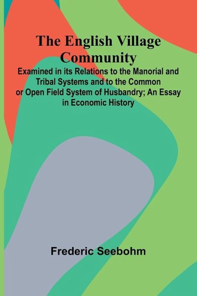 The English Village Community; Examined In Its Relations To The Manorial And Tribal Systems And To The Common Or Open Field System Of Husbandry; An Essay In Economic History The English Village Community; Examined In Its Relations To The Manorial And Tribal Systems And To The Common Or Open Field System Of Husbandry; An Essay In Economic History