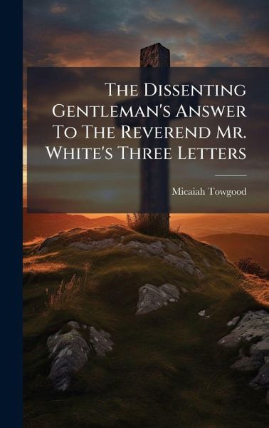 The Dissenting Gentleman's Answer To The Reverend Mr. White's Three Letters The Dissenting Gentleman's Answer To The Reverend Mr. White's Three Letters