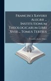 Francisci Xaverii Alegrii ... Institutionum Theologicarum Libri Xviii ... Tomus Tertius Francisci Xaverii Alegrii ... Institutionum Theologicarum Libri Xviii ... Tomus Tertius