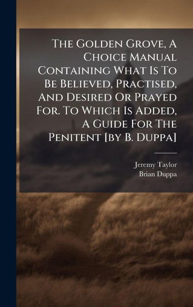 The Golden Grove, A Choice Manual Containing What Is To Be Believed, Practised, And Desired Or Prayed For. To Which Is Added, A Guide For The Penitent [by B. Duppa]