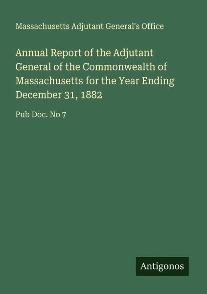 Annual Report of the Adjutant General of the Commonwealth of Massachusetts for the Year Ending December 31, 1882 Annual Report of the Adjutant General of the Commonwealth of Massachusetts for the Year Ending December 31, 1882