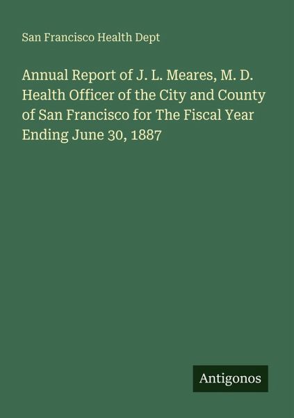 Annual Report of J. L. Meares, M. D. Health Officer of the City and County of San Francisco for The Fiscal Year Ending June 30, 1887 Annual Report of J. L. Meares, M. D. Health Officer of the City and County of San Francisco for The Fiscal Year Ending June 30, 1887