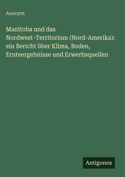 Manitoba und das Nordwest-Territorium (Nord-Amerika): ein Bericht über Klima, Boden, Ernteergebnisse und Erwerbsquellen Manitoba und das Nordwest-Territorium (Nord-Amerika): ein Bericht über Klima, Boden, Ernteergebnisse und Erwerbsquellen