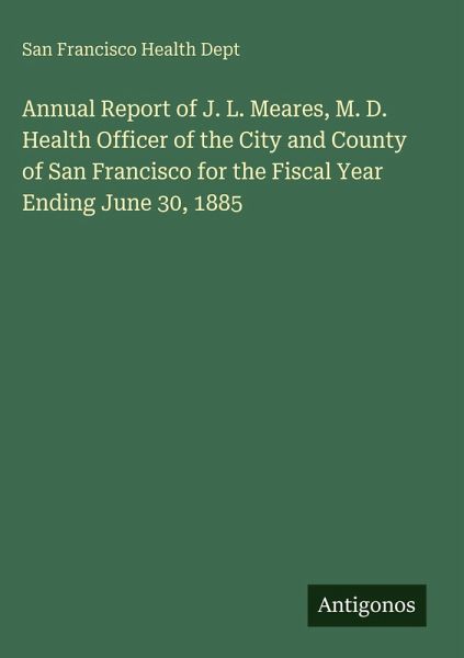 Annual Report of J. L. Meares, M. D. Health Officer of the City and County of San Francisco for the Fiscal Year Ending June 30, 1885 Annual Report of J. L. Meares, M. D. Health Officer of the City and County of San Francisco for the Fiscal Year Ending June 30, 1885