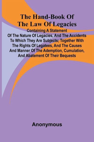 The Hand-Book Of The Law Of Legacies; Containing A Statement Of The Nature Of Legacies, And The Accidents To Which They Are Subjects; Together With The Rights Of Legatees, And The Causes And Manner Of The Ademption, Cumulation, And Abatement Of Their Bequ