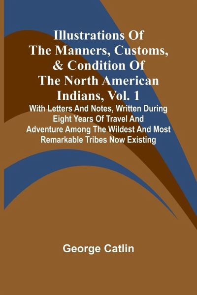 Illustrations Of The Manners, Customs, & Condition Of The North American Indians, Vol. 1; With Letters And Notes, Written During Eight Years Of Travel And Adventure Among The Wildest And Most Remarkable Tribes Now Existing Illustrations Of The Manners, Customs, & Condition Of The North American Indians, Vol. 1; With Letters And Notes, Written During Eight Years Of Travel And Adventure Among The Wildest And Most Remarkable Tribes Now Existing