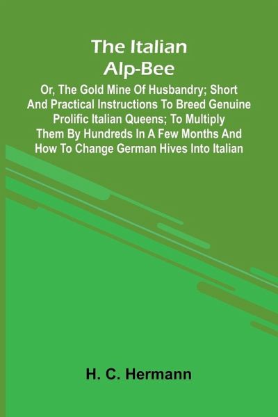 The Italian Alp-Bee; Or, The Gold Mine Of Husbandry; Short And Practical Instructions To Breed Genuine Prolific Italian Queens; To Multiply Them By Hundreds In A Few Months And How To Change German Hives Into Italian The Italian Alp-Bee; Or, The Gold Mine Of Husbandry; Short And Practical Instructions To Breed Genuine Prolific Italian Queens; To Multiply Them By Hundreds In A Few Months And How To Change German Hives Into Italian