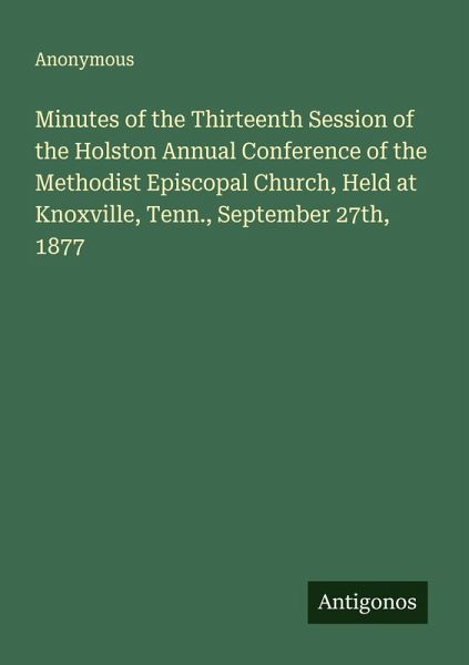 Minutes of the Thirteenth Session of the Holston Annual Conference of the Methodist Episcopal Church, Held at Knoxville, Tenn., September 27th, 1877 Minutes of the Thirteenth Session of the Holston Annual Conference of the Methodist Episcopal Church, Held at Knoxville, Tenn., September 27th, 1877