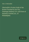 Oberteuffer's Pocket Guide of the Routes Traveled by the City Passenger Railway Co's, and Fares of Hackney Coaches, &c., of Philadelphia Oberteuffer's Pocket Guide of the Routes Traveled by the City Passenger Railway Co's, and Fares of Hackney Coaches, &c., of Philadelphia