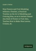 Wax Flowers and Fruit Modeling without a Teacher, a Practical Treatise on the Art of Modeling and Coloring Wax, so as to Imitate Almost Any Kind of Flower or Fruit Also, Teaches How to Make Wax Leaves, Crosses, &c.