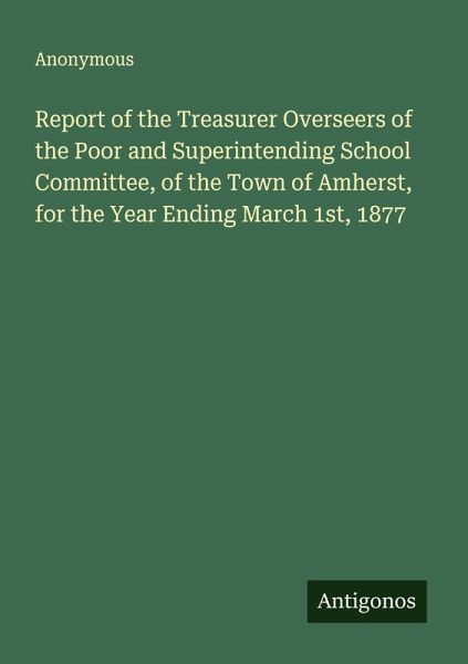 Report of the Treasurer Overseers of the Poor and Superintending School Committee, of the Town of Amherst, for the Year Ending March 1st, 1877 Report of the Treasurer Overseers of the Poor and Superintending School Committee, of the Town of Amherst, for the Year Ending March 1st, 1877