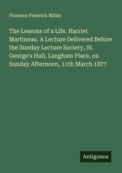 Cover The Lessons of a Life. Harriet Martineau. A Lecture Delivered Before the Sunday Lecture Society, St. George's Hall, Langham Place, on Sunday Afternoon, 11th March 1877