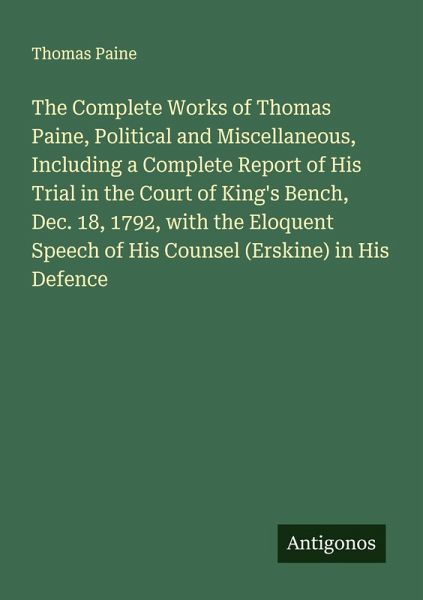 The Complete Works of Thomas Paine, Political and Miscellaneous, Including a Complete Report of His Trial in the Court of King's Bench, Dec. 18, 1792, with the Eloquent Speech of His Counsel (Erskine) in His Defence The Complete Works of Thomas Paine, Political and Miscellaneous, Including a Complete Report of His Trial in the Court of King's Bench, Dec. 18, 1792, with the Eloquent Speech of His Counsel (Erskine) in His Defence