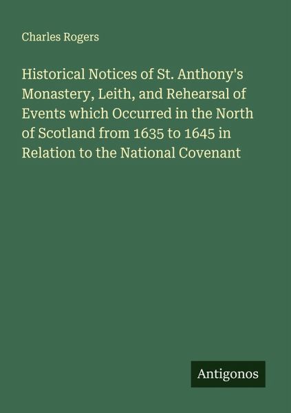 Historical Notices of St. Anthony's Monastery, Leith, and Rehearsal of Events which Occurred in the North of Scotland from 1635 to 1645 in Relation to the National Covenant Historical Notices of St. Anthony's Monastery, Leith, and Rehearsal of Events which Occurred in the North of Scotland from 1635 to 1645 in Relation to the National Covenant
