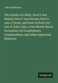 The Annals of a Baby. How it was Named. How it was Nursed, How it was a Tyrant, and How its Nose Got Out of Joint. Also, a Few Words About its Aunties, its Grandfathers, Grandmothers, and Other Important Relations The Annals of a Baby. How it was Named. How it was Nursed, How it was a Tyrant, and How its Nose Got Out of Joint. Also, a Few Words About its Aunties, its Grandfathers, Grandmothers, and Other Important Relations