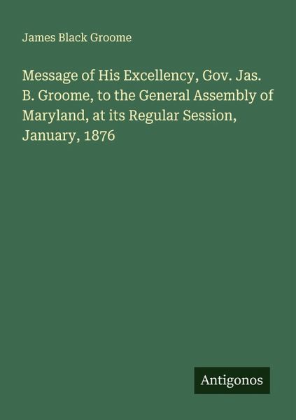 Message of His Excellency, Gov. Jas. B. Groome, to the General Assembly of Maryland, at its Regular Session, January, 1876