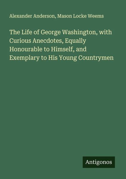 The Life of George Washington, with Curious Anecdotes, Equally Honourable to Himself, and Exemplary to His Young Countrymen The Life of George Washington, with Curious Anecdotes, Equally Honourable to Himself, and Exemplary to His Young Countrymen