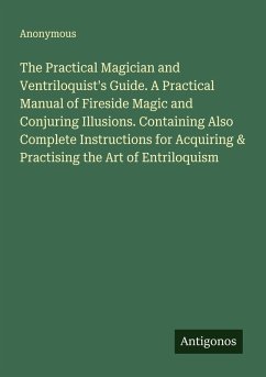 The Practical Magician and Ventriloquist's Guide. A Practical Manual of Fireside Magic and Conjuring Illusions. Containing Also Complete Instructions for Acquiring & Practising the Art of Entriloquism - Anonymous