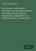 The Lessons of a Life. Harriet Martineau. A Lecture Delivered Before the Sunday Lecture Society, St. George's Hall, Langham Place, on Sunday Afternoon, 11th March 1877