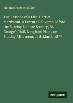 The Lessons of a Life. Harriet Martineau. A Lecture Delivered Before the Sunday Lecture Society, St. George's Hall, Langham Place, on Sunday Afternoon, 11th March 1877 - Miller, Florence Fenwick