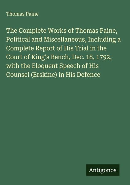 The Complete Works of Thomas Paine, Political and Miscellaneous, Including a Complete Report of His Trial in the Court of King's Bench, Dec. 18, 1792, with the Eloquent Speech of His Counsel (Erskine) in His Defence The Complete Works of Thomas Paine, Political and Miscellaneous, Including a Complete Report of His Trial in the Court of King's Bench, Dec. 18, 1792, with the Eloquent Speech of His Counsel (Erskine) in His Defence