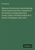 Minutes of the Seventh Annual Meeting of the General Executive Committee of the Woman's Foreign Missionary Society, Held in the Metropolitan M. E. Church, Washington, May, 1876