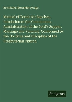 Manual of Forms for Baptism, Admission to the Communion, Administration of the Lord's Supper, Marriage and Funerals. Conformed to the Doctrine and Discipline of the Presbyterian Church - Hodge, Archibald Alexander Manual of Forms for Baptism, Admission to the Communion, Administration of the Lord's Supper, Marriage and Funerals. Conformed to the Doctrine and Discipline of the Presbyterian Church - Hodge, Archibald Alexander
