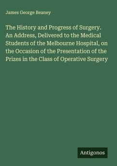 The History and Progress of Surgery. An Address, Delivered to the Medical Students of the Melbourne Hospital, on the Occasion of the Presentation of the Prizes in the Class of Operative Surgery - Beaney, James George The History and Progress of Surgery. An Address, Delivered to the Medical Students of the Melbourne Hospital, on the Occasion of the Presentation of the Prizes in the Class of Operative Surgery - Beaney, James George
