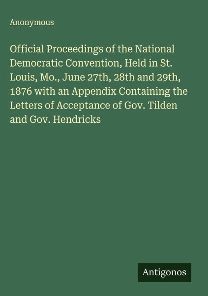 Official Proceedings of the National Democratic Convention, Held in St. Louis, Mo., June 27th, 28th and 29th, 1876 with an Appendix Containing the Letters of Acceptance of Gov. Tilden and Gov. Hendricks Official Proceedings of the National Democratic Convention, Held in St. Louis, Mo., June 27th, 28th and 29th, 1876 with an Appendix Containing the Letters of Acceptance of Gov. Tilden and Gov. Hendricks