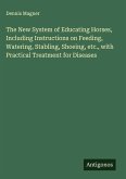 The New System of Educating Horses, Including Instructions on Feeding, Watering, Stabling, Shoeing, etc., with Practical Treatment for Diseases The New System of Educating Horses, Including Instructions on Feeding, Watering, Stabling, Shoeing, etc., with Practical Treatment for Diseases