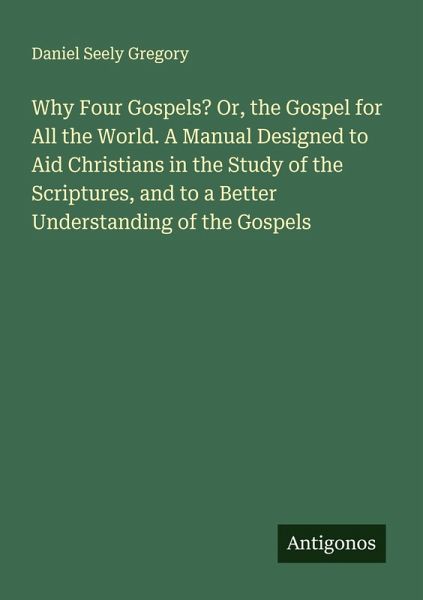 Why Four Gospels? Or, the Gospel for All the World. A Manual Designed to Aid Christians in the Study of the Scriptures, and to a Better Understanding of the Gospels Why Four Gospels? Or, the Gospel for All the World. A Manual Designed to Aid Christians in the Study of the Scriptures, and to a Better Understanding of the Gospels