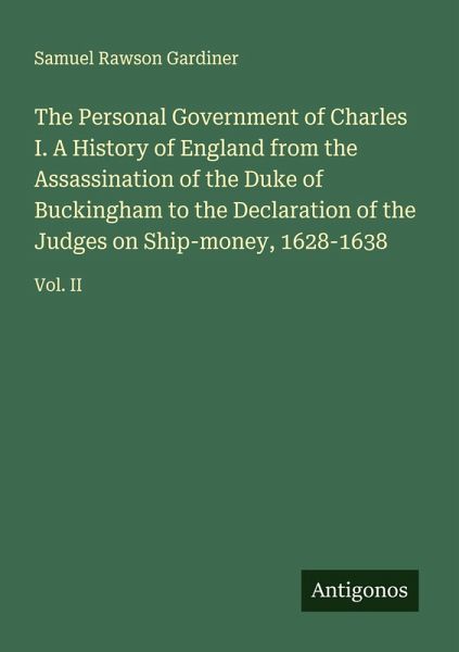 The Personal Government of Charles I. A History of England from the Assassination of the Duke of Buckingham to the Declaration of the Judges on Ship-money, 1628-1638
