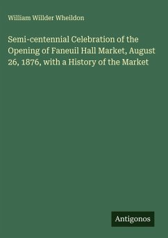 Semi-centennial Celebration of the Opening of Faneuil Hall Market, August 26, 1876, with a History of the Market - Wheildon, William Willder Semi-centennial Celebration of the Opening of Faneuil Hall Market, August 26, 1876, with a History of the Market - Wheildon, William Willder