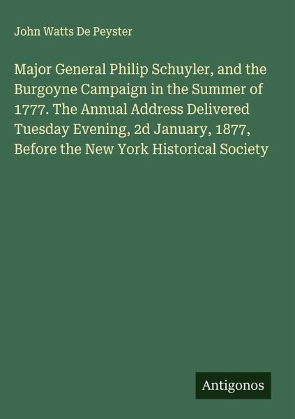 Major General Philip Schuyler, and the Burgoyne Campaign in the Summer of 1777. The Annual Address Delivered Tuesday Evening, 2d January, 1877, Before the New York Historical Society Major General Philip Schuyler, and the Burgoyne Campaign in the Summer of 1777. The Annual Address Delivered Tuesday Evening, 2d January, 1877, Before the New York Historical Society
