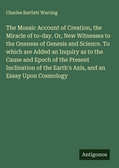 Cover The Mosaic Account of Creation, the Miracle of to-day. Or, New Witnesses to the Oneness of Genesis and Science. To which are Added an Inquiry as to the Cause and Epoch of the Present Inclination of the Earth's Axis, and an Essay Upon Cosmology