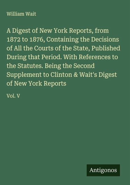 A Digest of New York Reports, from 1872 to 1876, Containing the Decisions of All the Courts of the State, Published During that Period. With References to the Statutes. Being the Second Supplement to Clinton & Wait's Digest of New York Reports A Digest of New York Reports, from 1872 to 1876, Containing the Decisions of All the Courts of the State, Published During that Period. With References to the Statutes. Being the Second Supplement to Clinton & Wait's Digest of New York Reports