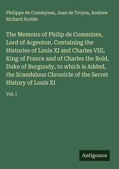 Cover The Memoirs of Philip de Commines, Lord of Argenton. Containing the Histories of Louis XI and Charles VIII, King of France and of Charles the Bold, Duke of Burgundy, to which is Added, the Scandalous Chronicle of the Secret History of Louis XI