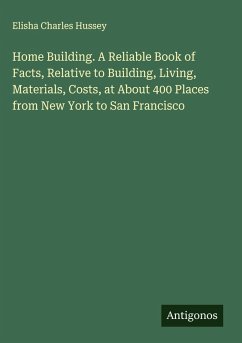 Home Building. A Reliable Book of Facts, Relative to Building, Living, Materials, Costs, at About 400 Places from New York to San Francisco - Hussey, Elisha Charles