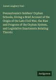 Pennsylvania's Soldiers' Orphan Schools, Giving a Brief Account of the Origin of the Late Civil War, the Rise and Progress of the Orphan System, and Legislative Enactments Relating Thereto