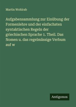 Aufgabensammlung zur Einübung der Formenlehre und der einfachsten syntaktischen Regeln der griechischen Sprache 1. Theil. Das Nomen u. das regelmässige Verbum auf w - Wohlrab, Martin
